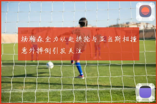 杨瀚森全力以赴拼抢与亚当斯相撞意外摔倒引发关注