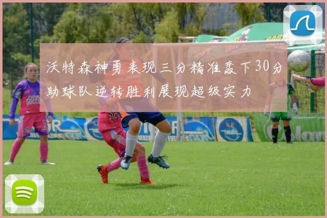 沃特森神勇表现三分精准轰下30分助球队逆转胜利展现超级实力