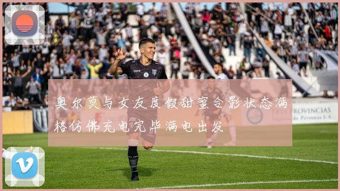 奥尔莫与女友度假甜蜜合影状态满格仿佛充电完毕满电出发