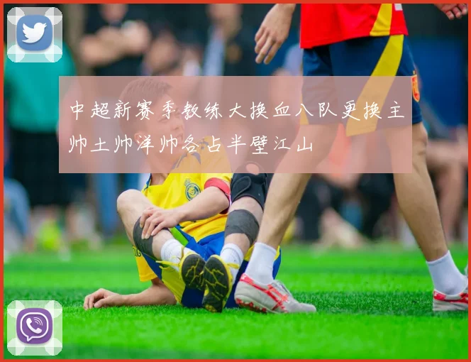 中超新赛季教练大换血八队更换主帅土帅洋帅各占半壁江山