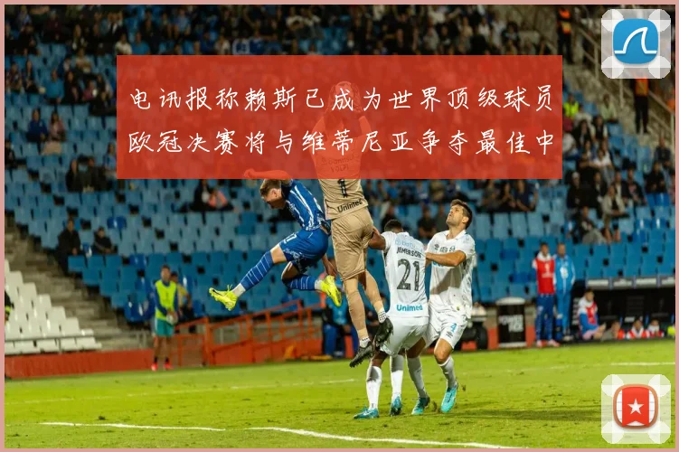 电讯报称赖斯已成为世界顶级球员欧冠决赛将与维蒂尼亚争夺最佳中场称号