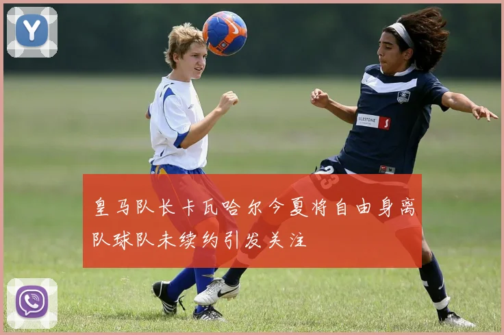 皇马队长卡瓦哈尔今夏将自由身离队球队未续约引发关注