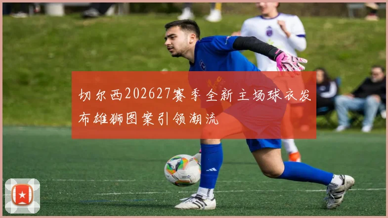 切尔西202627赛季全新主场球衣发布雄狮图案引领潮流
