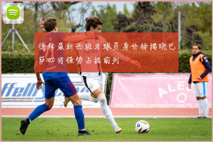 德转最新西班牙球员身价榜揭晓巴萨四将强势占据前列
