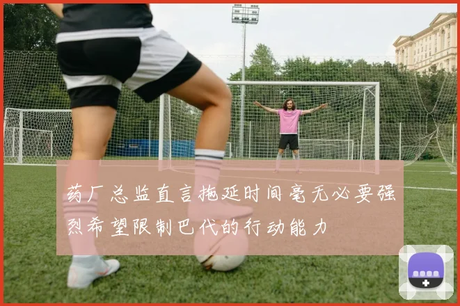 药厂总监直言拖延时间毫无必要强烈希望限制巴代的行动能力