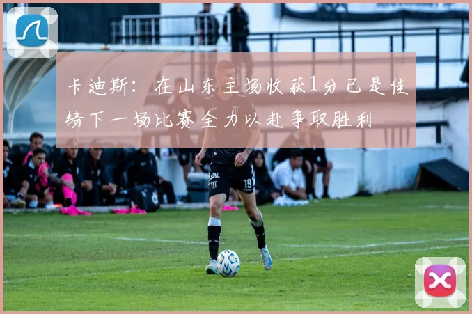 卡迪斯：在山东主场收获1分已是佳绩下一场比赛全力以赴争取胜利