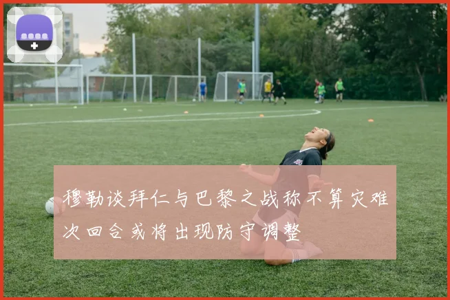 穆勒谈拜仁与巴黎之战称不算灾难次回合或将出现防守调整