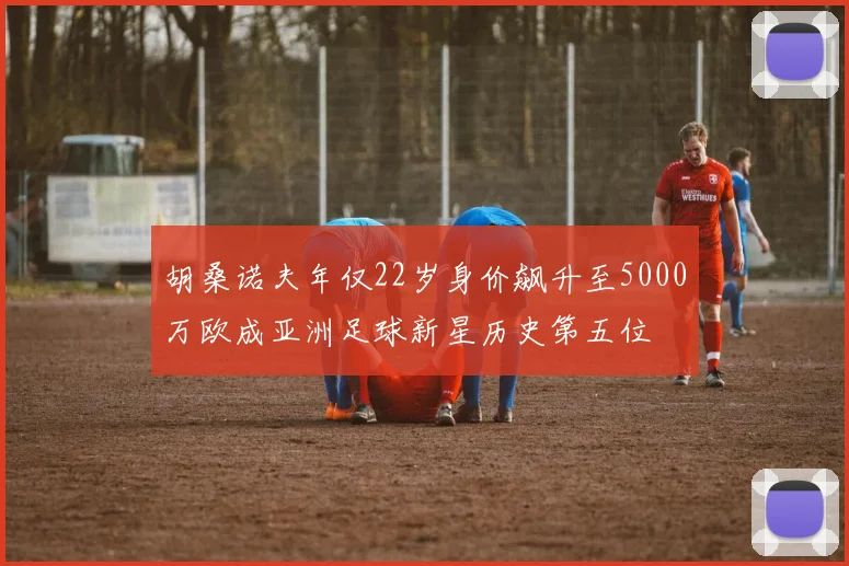 胡桑诺夫年仅22岁身价飙升至5000万欧成亚洲足球新星历史第五位