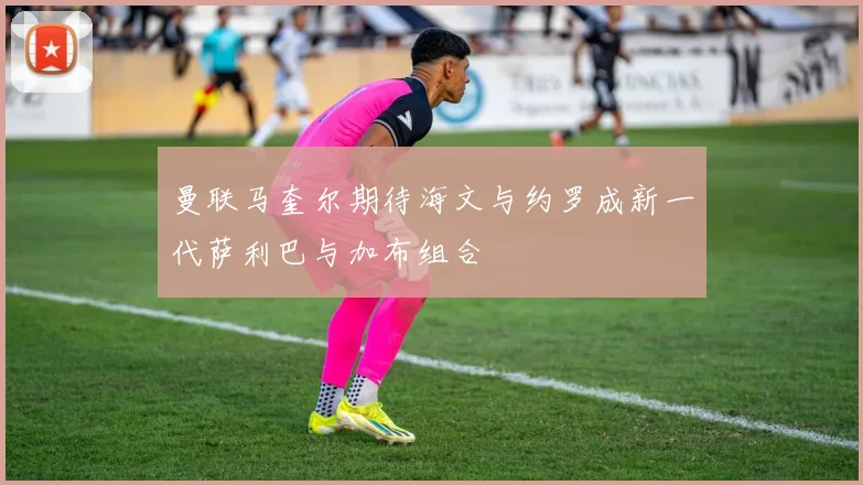 曼联马奎尔期待海文与约罗成新一代萨利巴与加布组合