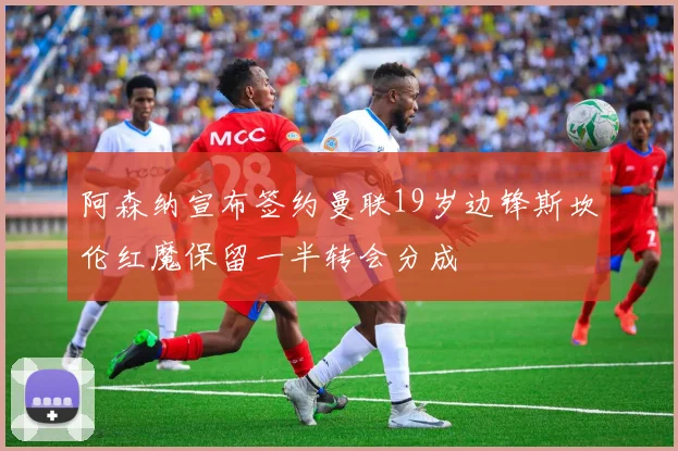 阿森纳宣布签约曼联19岁边锋斯坎伦红魔保留一半转会分成