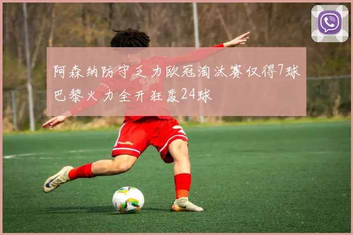 阿森纳防守乏力欧冠淘汰赛仅得7球巴黎火力全开狂轰24球
