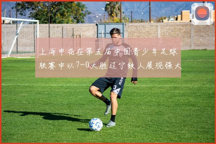 上海申花在第五届中国青少年足球联赛中以7-0大胜辽宁铁人展现强大实力