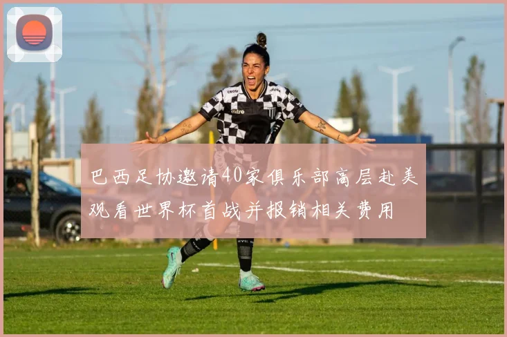 巴西足协邀请40家俱乐部高层赴美观看世界杯首战并报销相关费用
