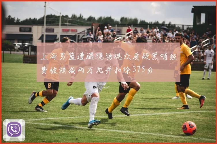 上海男篮遭遇现场观众质疑黑哨经费被核减两万元并扣除375分
