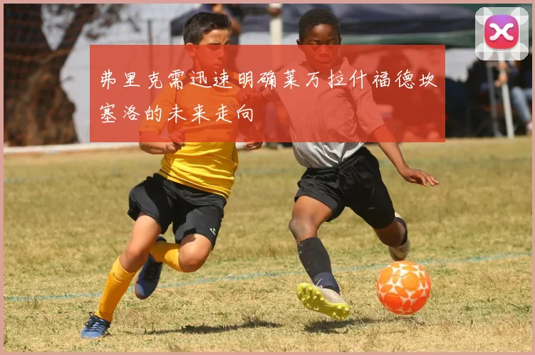 弗里克需迅速明确莱万拉什福德坎塞洛的未来走向