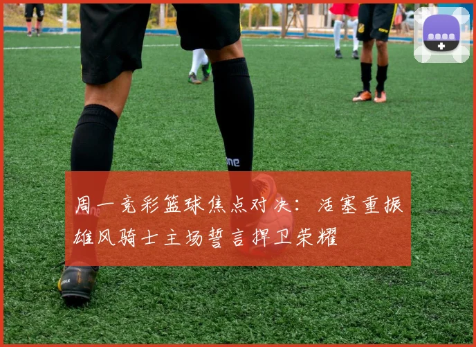 周一竞彩篮球焦点对决：活塞重振雄风骑士主场誓言捍卫荣耀