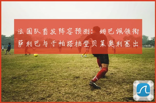 法国队首发阵容预测：姆巴佩领衔萨利巴与于帕搭档登贝莱奥利塞出战