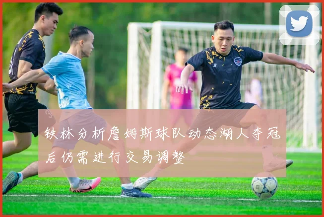 铁林分析詹姆斯球队动态湖人夺冠后仍需进行交易调整