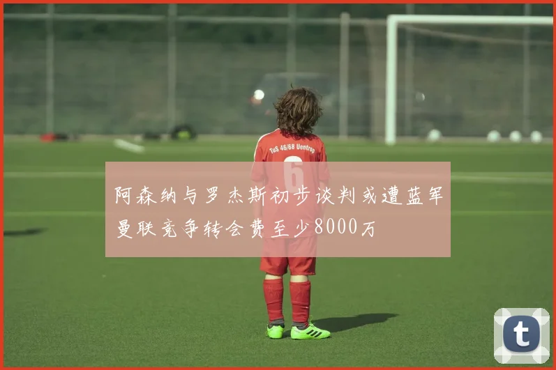 阿森纳与罗杰斯初步谈判或遭蓝军曼联竞争转会费至少8000万