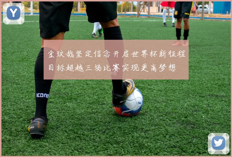 金玟哉坚定信念开启世界杯新征程目标超越三场比赛实现更高梦想