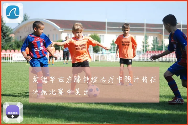 爱德华兹左膝持续治疗中预计将在次轮比赛中复出