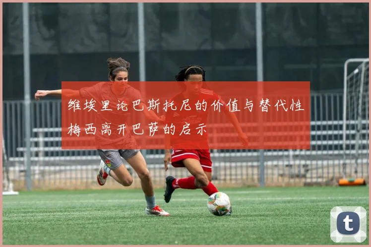 维埃里论巴斯托尼的价值与替代性梅西离开巴萨的启示
