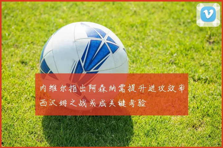 内维尔指出阿森纳需提升进攻效率西汉姆之战或成关键考验