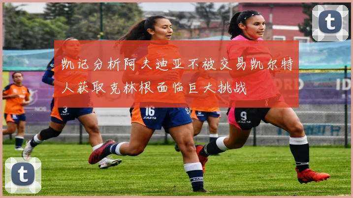 凯记分析阿夫迪亚不被交易凯尔特人获取克林根面临巨大挑战