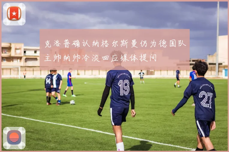 克洛普确认纳格尔斯曼仍为德国队主帅纳帅冷淡回应媒体提问