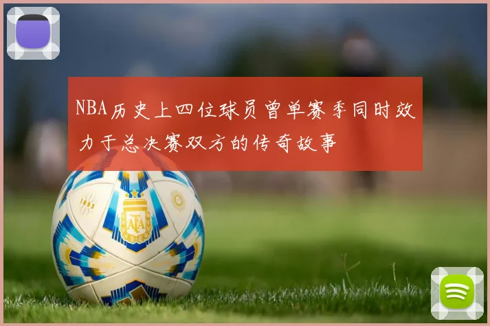 NBA历史上四位球员曾单赛季同时效力于总决赛双方的传奇故事