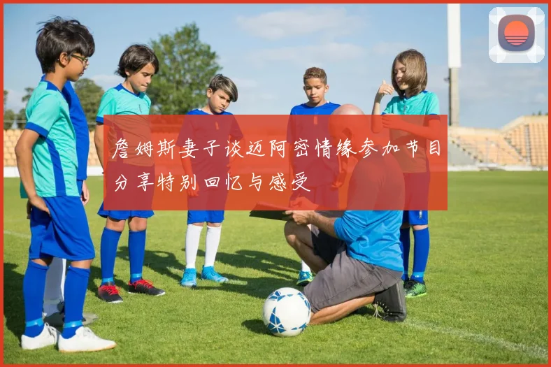 詹姆斯妻子谈迈阿密情缘参加节目分享特别回忆与感受