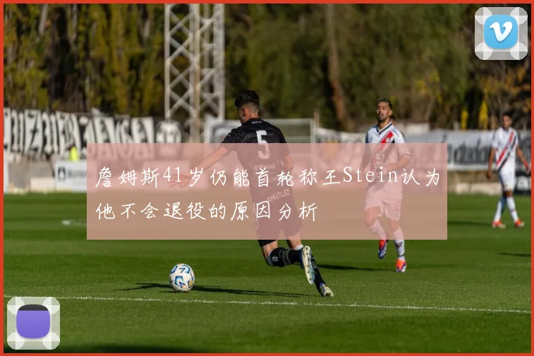 詹姆斯41岁仍能首轮称王Stein认为他不会退役的原因分析