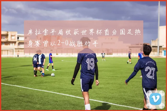 库拉索平局收获世界杯首分国足热身赛曾以2-0战胜对手